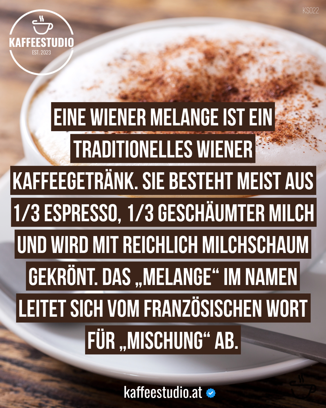 KAFFEEWISSEN MELANGE - EINE WIENER MELANGE IST EIN TRADITIONELLES WIENER
KAFFEEGETRÄNK. SIE BESTEHT MEIST AUS 1/3 ESPRESSO, 1/3 GESCHÄUMTER MILCH UND WIRD MIT REICHLICH MILCHSCHAUM GEKRÖNT. DAS „MELANGE" IM NAMEN LEITET SICH VOM FRANZÖSISCHEN WORT FÜR „MISCHUNG" AB.
